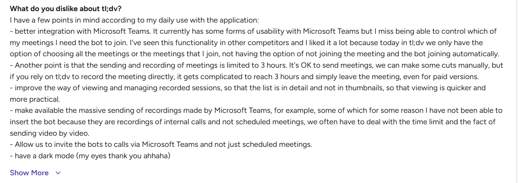 image states : I have a few points in mind according to my daily use with the application: - better integration with Microsoft Teams. It currently has some forms of usability with Microsoft Teams but I miss being able to control which of my meetings I need the bot to join. I've seen this functionality in other competitors and I liked it a lot because today in tl;dv we only have the option of choosing all the meetings or the meetings that I join, not having the option of not joining the meeting and the bot joining automatically. - Another point is that the sending and recording of meetings is limited to 3 hours. It's OK to send meetings, we can make some cuts manually, but if you rely on tl;dv to record the meeting directly, it gets complicated to reach 3 hours and simply leave the meeting, even for paid versions. - improve the way of viewing and managing recorded sessions, so that the list is in detail and not in thumbnails, so that viewing is quicker and more practical. - make available the massive sending of recordings made by Microsoft Teams, for example, some of which for some reason I have not been able to insert the bot because they are recordings of internal calls and not scheduled meetings, we often have to deal with the time limit and the fact of sending video by video. - Allow us to invite the bots to calls via Microsoft Teams and not just scheduled meetings. - have a dark mode (my eyes thank you ahhaha)