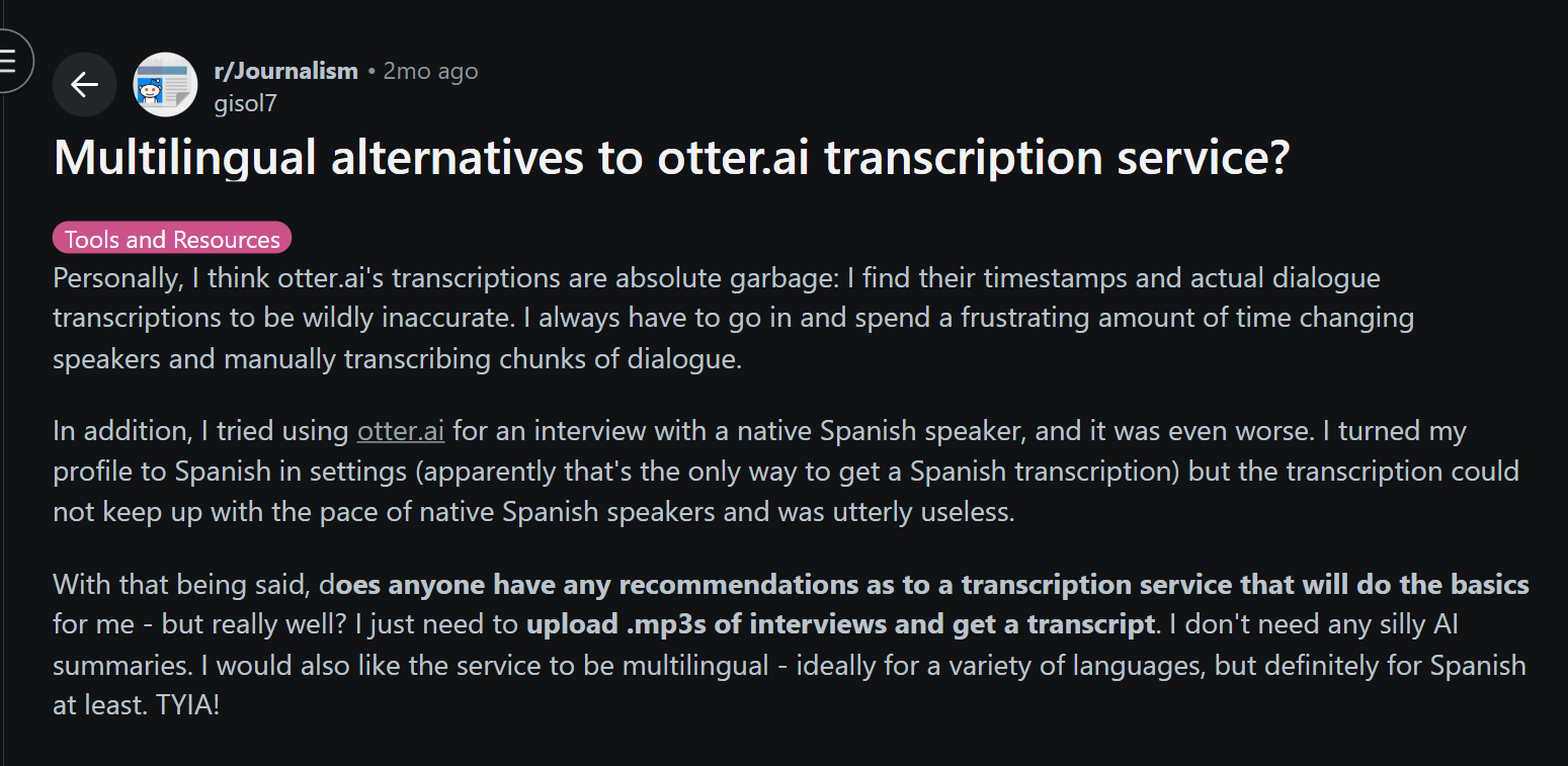 image states: Personally, I think otter.ai's transcriptions are absolute garbage: I find their timestamps and actual dialogue transcriptions to be wildly inaccurate. I always have to go in and spend a frustrating amount of time changing speakers and manually transcribing chunks of dialogue. In addition, I tried using otter.ai for an interview with a native Spanish speaker, and it was even worse. I turned my profile to Spanish in settings (apparently that's the only way to get a Spanish transcription) but the transcription could not keep up with the pace of native Spanish speakers and was utterly useless. With that being said, does anyone have any recommendations as to a transcription service that will do the basics for me - but really well? I just need to upload .mp3s of interviews and get a transcript. I don't need any silly AI summaries. I would also like the service to be multilingual - ideally for a variety of languages, but definitely for Spanish at least. TYIA!