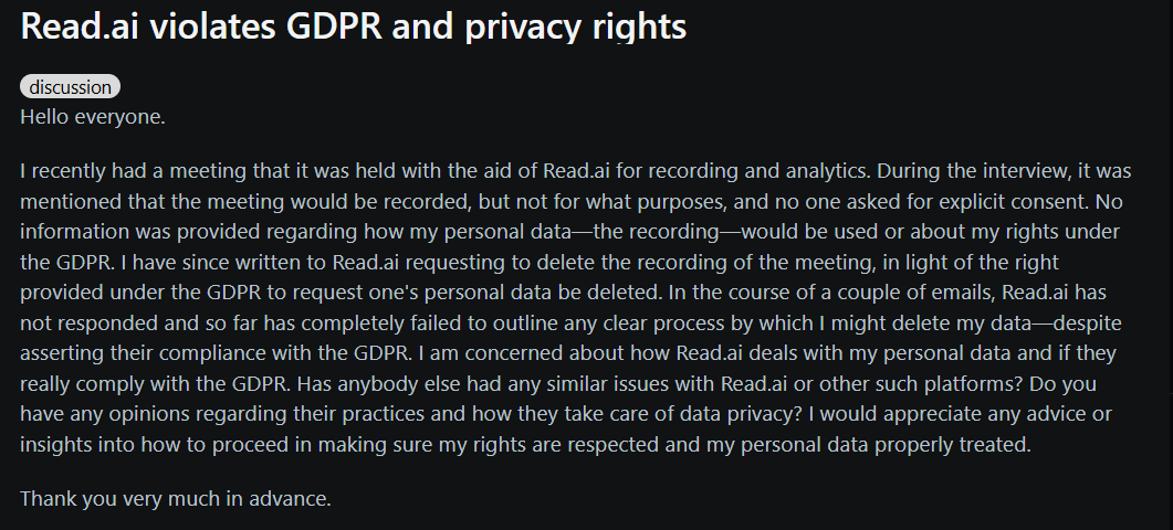 Image states: Hello everyone. I recently had a meeting that it was held with the aid of Read.ai for recording and analytics. During the interview, it was mentioned that the meeting would be recorded, but not for what purposes, and no one asked for explicit consent. No information was provided regarding how my personal data—the recording—would be used or about my rights under the GDPR. I have since written to Read.ai requesting to delete the recording of the meeting, in light of the right provided under the GDPR to request one's personal data be deleted. In the course of a couple of emails, Read.ai has not responded and so far has completely failed to outline any clear process by which I might delete my data—despite asserting their compliance with the GDPR. I am concerned about how Read.ai deals with my personal data and if they really comply with the GDPR. Has anybody else had any similar issues with Read.ai or other such platforms? Do you have any opinions regarding their practices and how they take care of data privacy? I would appreciate any advice or insights into how to proceed in making sure my rights are respected and my personal data properly treated. Thank you very much in advance.