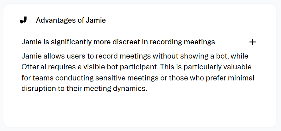 Stackfix review on Jamie vs Otter: Jamie is significantly more discreet in recording meetings Jamie allows users to record meetings without showing a bot, while Otter.ai requires a visible bot participant. This is particularly valuable for teams conducting sensitive meetings or those who prefer minimal disruption to their meeting dynamics.