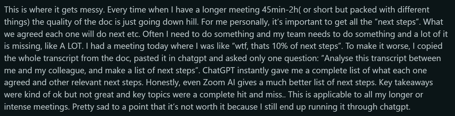 Reddit Quote : This is where it gets messy. Every time when I have a longer meeting 45min-2h( or short but packed with different things) the quality of the doc is just going down hill. For me personally, it’s important to get all the “next steps”. What we agreed each one will do next etc. Often I need to do something and my team needs to do something and a lot of it is missing, like A LOT. I had a meeting today where I was like “wtf, thats 10% of next steps”. To make it worse, I copied the whole transcript from the doc, pasted it in chatgpt and asked only one question: “Analyse this transcript between me and my colleague, and make a list of next steps”. ChatGPT instantly gave me a complete list of what each one agreed and other relevant next steps. Honestly, even Zoom AI gives a much better list of next steps. Key takeaways were kind of ok but not great and key topics were a complete hit and miss.. This is applicable to all my longer or intense meetings. Pretty sad to a point that it’s not worth it because I still end up running it through chatgpt.