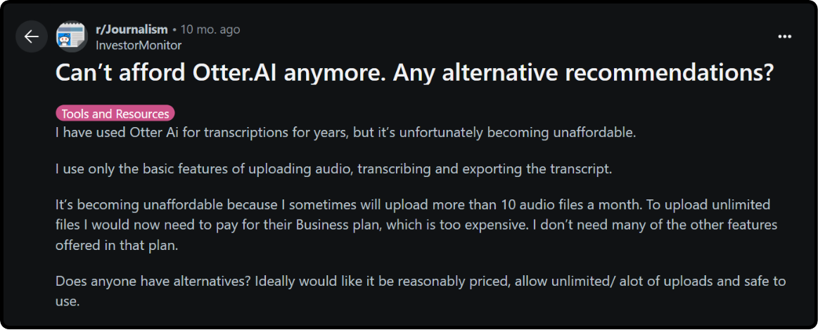 Review on Otter.ai : I have used Otter Ai for transcriptions for years, but it’s unfortunately becoming unaffordable. I use only the basic features of uploading audio, transcribing and exporting the transcript. It’s becoming unaffordable because I sometimes will upload more than 10 audio files a month. To upload unlimited files I would now need to pay for their Business plan, which is too expensive. I don’t need many of the other features offered in that plan. Does anyone have alternatives? Ideally would like it be reasonably priced, allow unlimited/ alot of uploads and safe to use.